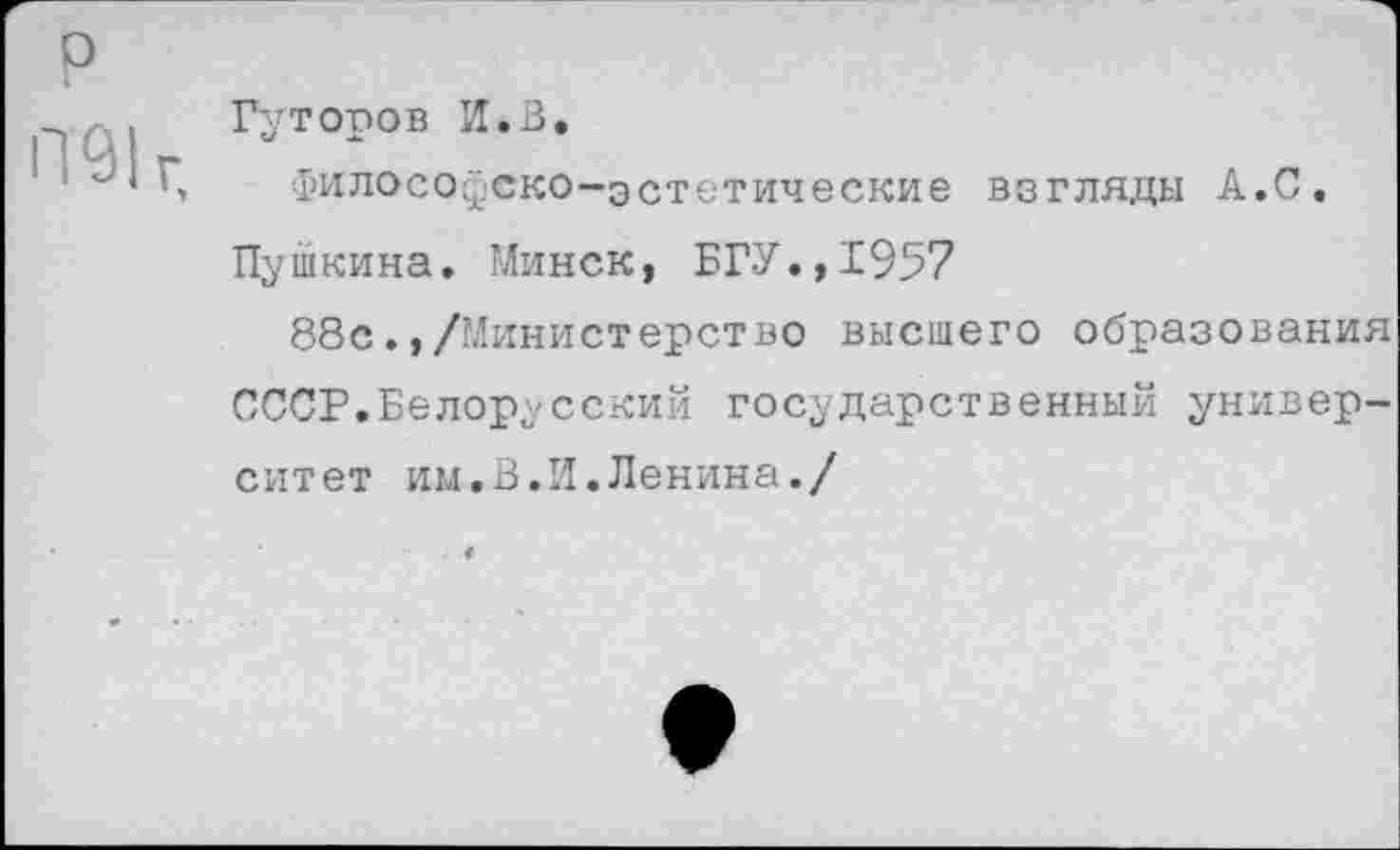 ﻿р П91г.
Гуторов И*В.
Философско-эстетические взгляды А.С.
Пушкина. Минск, БГУ.,1957
88с/Министерство высшего образования СССР.Белорусский государственный университет им.В.И.Ленина./